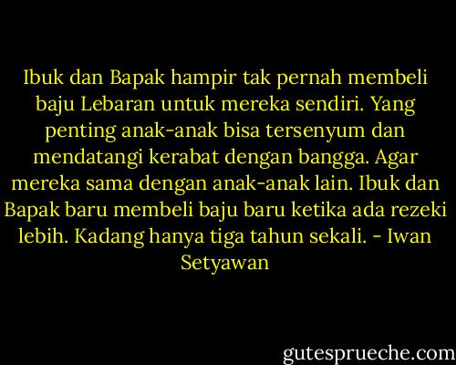 Ibuk dan Bapak hampir tak pernah membeli baju Lebaran untuk mereka sendiri. Yang penting anak-anak bisa tersenyum dan mendatangi kerabat dengan bangga. Agar mereka sama dengan anak-anak lain. Ibuk dan Bapak baru membeli baju baru ketika ada rezeki lebih. Kadang hanya tiga tahun sekali. - Iwan Setyawan