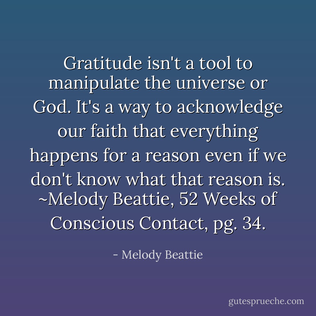 Gratitude isn't a tool to manipulate the universe or God. It's a way to acknowledge our faith that everything happens for a reason even if we don't know what that reason is. ~Melody Beattie, 52 Weeks of Conscious Contact, pg. 34. - Melody Beattie