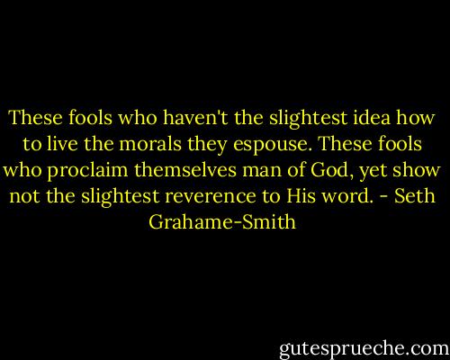 These fools who haven't the slightest idea how to live the morals they espouse. These fools who proclaim themselves man of God, yet show not the slightest reverence to His word. - Seth Grahame-Smith