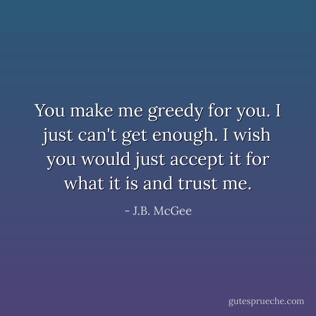You make me greedy for you. I just can't get enough. I wish you would just accept it for what it is and trust me. - J.B. McGee