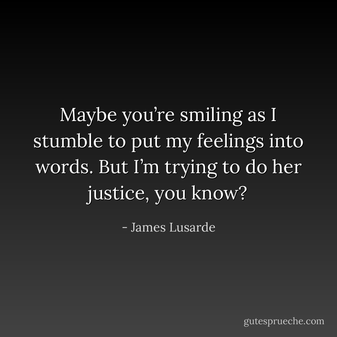 Maybe you’re smiling as I stumble to put my feelings into words. But I’m trying to do her justice, you know? - James Lusarde