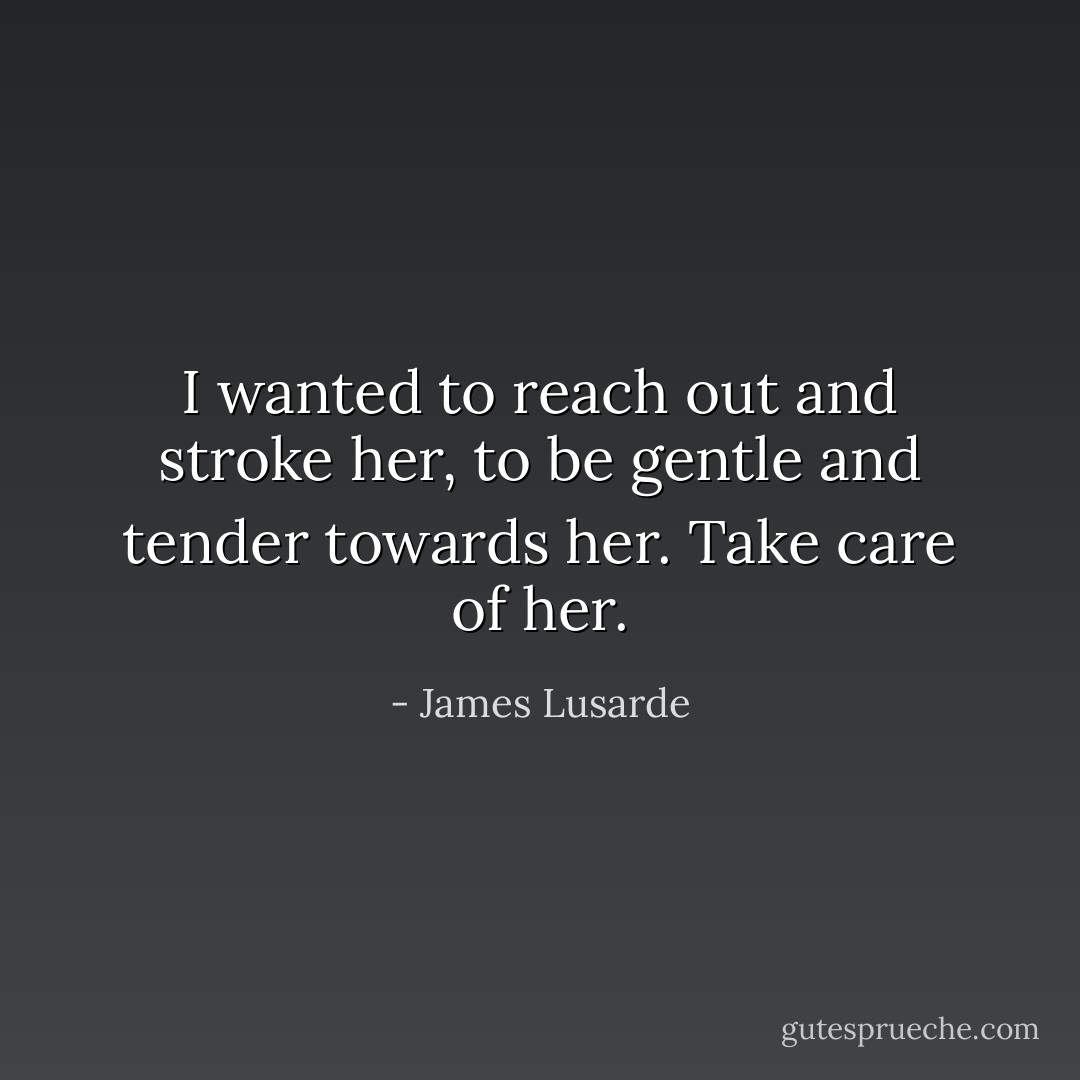 I wanted to reach out and stroke her, to be gentle and tender towards her. Take care of her. - James Lusarde