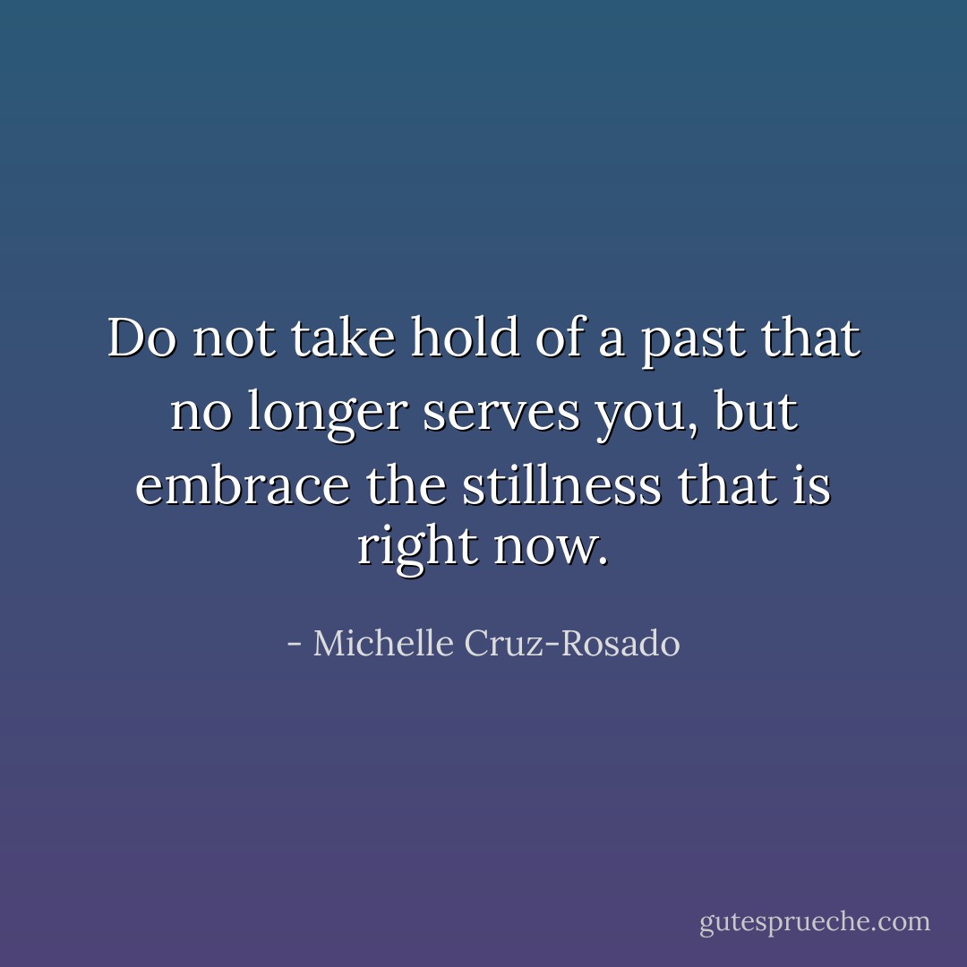 Do not take hold of a past that no longer serves you, but embrace the stillness that is right now. - Michelle Cruz-Rosado