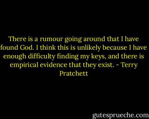 There is a rumour going around that I have found God. I think this is unlikely because I have enough difficulty finding my keys, and there is empirical evidence that they exist. - Terry Pratchett