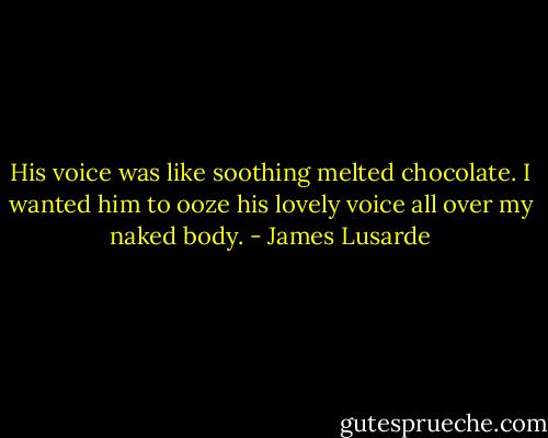 His voice was like soothing melted chocolate. I wanted him to ooze his lovely voice all over my naked body. - James Lusarde