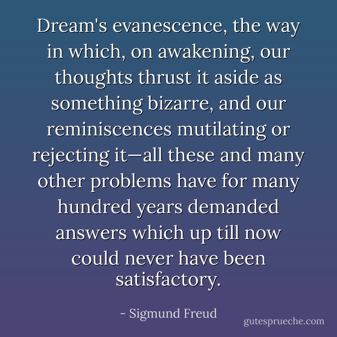 Dream's evanescence, the way in which, on awakening, our thoughts thrust it aside as something bizarre, and our reminiscences mutilating or rejecting it—all these and many other problems have for many hundred years demanded answers which up till now could never have been satisfactory. - Sigmund Freud
