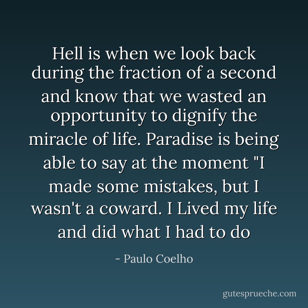 Hell is when we look back during the fraction of a second and know that we wasted an opportunity to dignify the miracle of life. Paradise is being able to say at the moment "I made some mistakes, but I wasn't a coward. I Lived my life and did what I had to do - Paulo Coelho