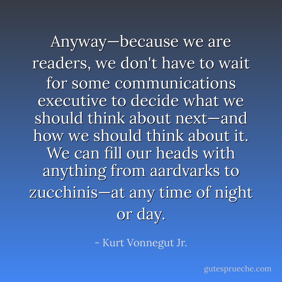 Anyway—because we are readers, we don't have to wait for some communications executive to decide what we should think about next—and how we should think about it. We can fill our heads with anything from aardvarks to zucchinis—at any time of night or day. - Kurt Vonnegut Jr.