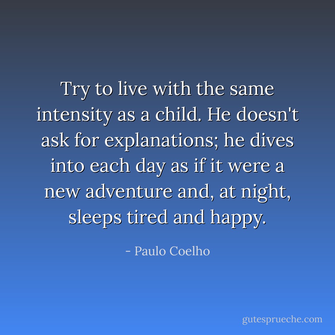 Try to live with the same intensity as a child. He doesn't ask for explanations; he dives into each day as if it were a new adventure and, at night, sleeps tired and happy. - Paulo Coelho