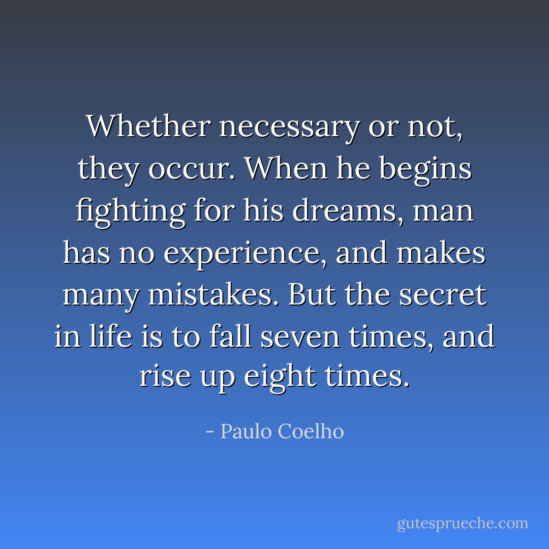 Whether necessary or not, they occur. When he begins fighting for his dreams, man has no experience, and makes many mistakes. But the secret in life is to fall seven times, and rise up eight times. - Paulo Coelho