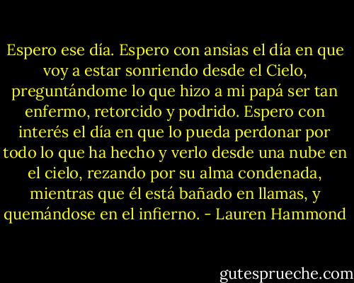 Espero ese día.<br />Espero con ansias el día en que voy a estar sonriendo desde el Cielo, preguntándome lo que hizo a mi papá ser tan enfermo, retorcido y podrido. Espero con interés el día en que lo pueda perdonar por todo lo que ha hecho y verlo desde una nube en el cielo, rezando por su alma condenada, mientras que él está bañado en llamas, y quemándose en el infierno. - Lauren Hammond