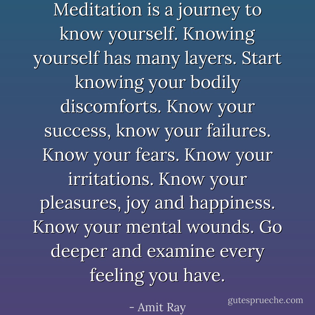 Meditation is a journey to know yourself. Knowing yourself has many layers. Start knowing your bodily discomforts. Know your success, know your failures. Know your fears. Know your irritations. Know your pleasures, joy and happiness. Know your mental wounds. Go deeper and examine every feeling you have. - Amit Ray