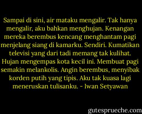 Sampai di sini, air mataku mengalir. Tak hanya mengalir, aku bahkan menghujan. Kenangan mereka berembus kencang menghantam pagi menjelang siang di kamarku. Sendiri. Kumatikan televisi yang dari tadi memang tak kulihat. Hujan mengempas kota kecil ini. Membuat pagi semakin melankolis. Angin berembus, menyibak korden putih yang tipis. Aku tak kuasa lagi meneruskan tulisanku. - Iwan Setyawan