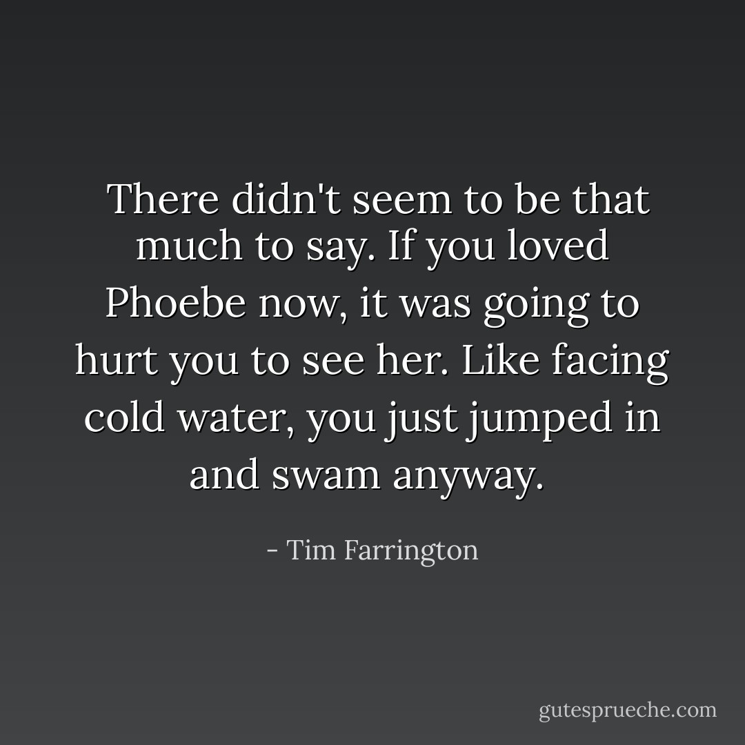  There didn't seem to be that much to say. If you loved Phoebe now, it was going to hurt you to see her. Like facing cold water, you just jumped in and swam anyway.  - Tim Farrington