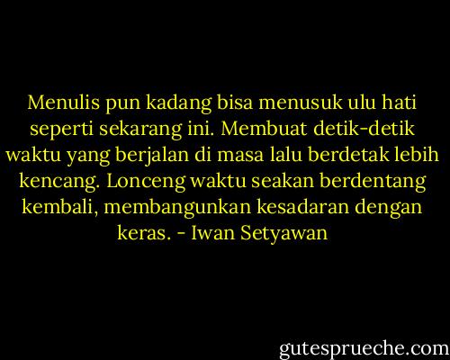Menulis pun kadang bisa menusuk ulu hati seperti sekarang ini. Membuat detik-detik waktu yang berjalan di masa lalu berdetak lebih kencang. Lonceng waktu seakan berdentang kembali, membangunkan kesadaran dengan keras. - Iwan Setyawan