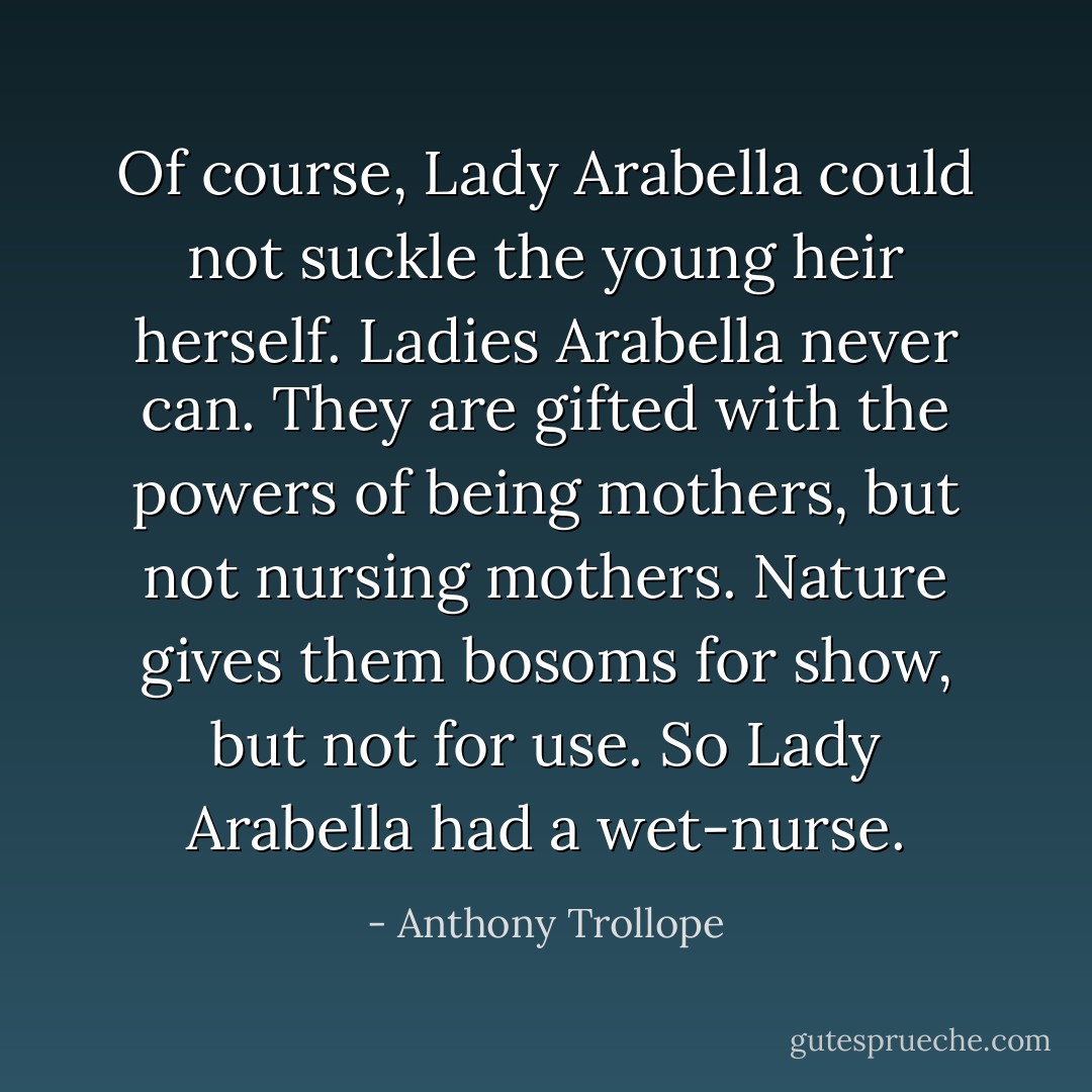 Of course, Lady Arabella could not suckle the young heir herself. Ladies Arabella never can. They are gifted with the powers of being mothers, but not nursing mothers. Nature gives them bosoms for show, but not for use. So Lady Arabella had a wet-nurse. - Anthony Trollope