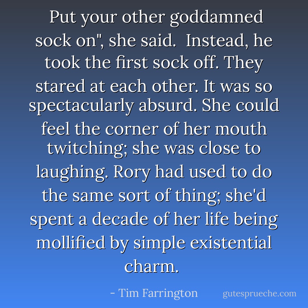  Put your other goddamned sock on", she said. <br />Instead, he took the first sock off. They stared at each other. It was so spectacularly absurd. She could feel the corner of her mouth twitching; she was close to laughing. Rory had used to do the same sort of thing; she'd spent a decade of her life being mollified by simple existential charm.  - Tim Farrington