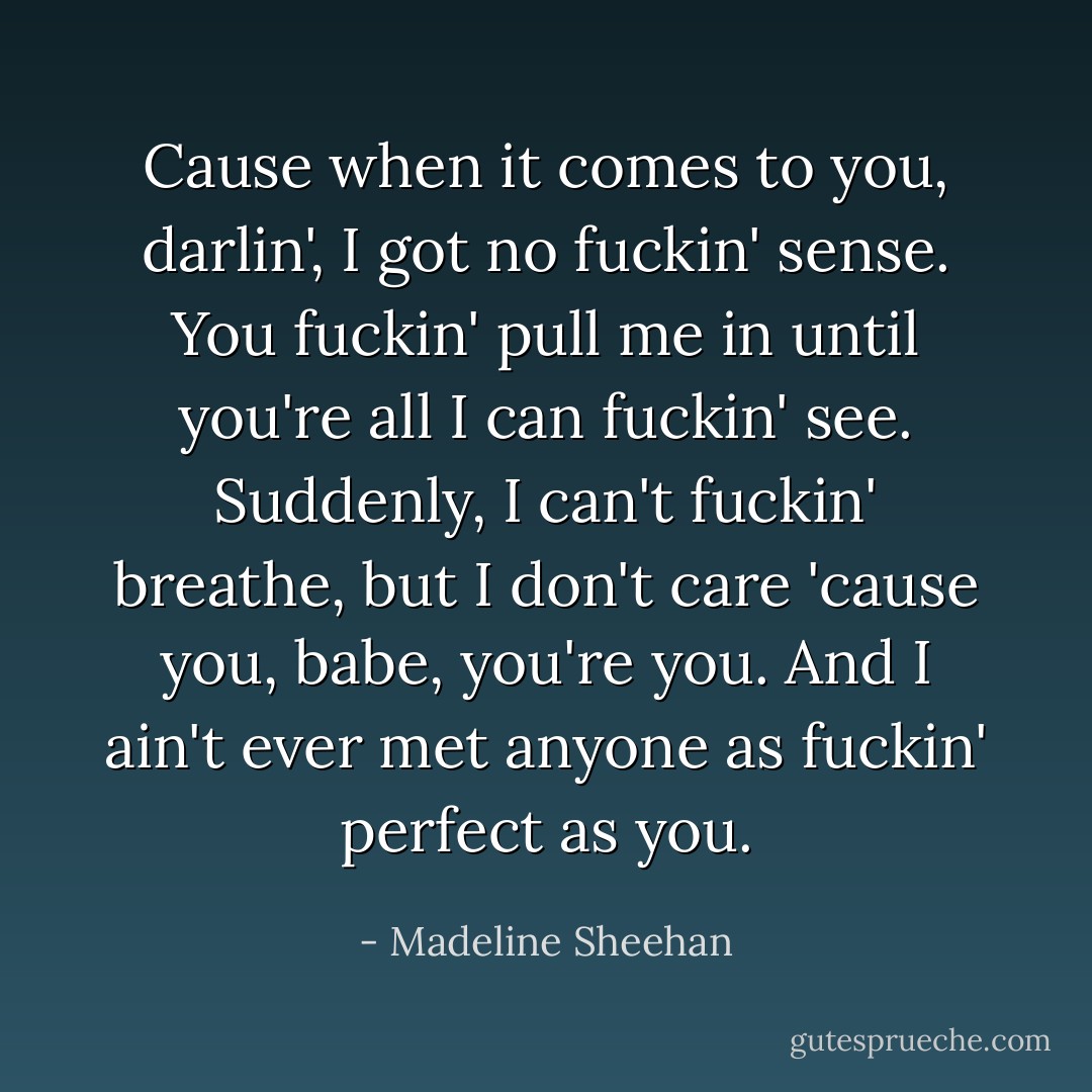 Cause when it comes to you, darlin', I got no fuckin' sense. You fuckin' pull me in until you're all I can fuckin' see. Suddenly, I can't fuckin' breathe, but I don't care 'cause you, babe, you're you. And I ain't ever met anyone as fuckin' perfect as you. - Madeline Sheehan