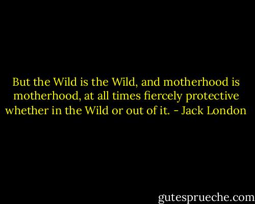 But the Wild is the Wild, and motherhood is motherhood, at all times fiercely protective whether in the Wild or out of it. - Jack London