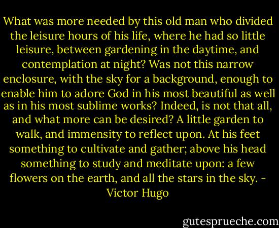 What was more needed by this old man who divided the leisure hours of his life, where he had so little leisure, between gardening in the daytime, and contemplation at night? Was not this narrow enclosure, with the sky for a background, enough to enable him to adore God in his most beautiful as well as in his most sublime works? Indeed, is not that all, and what more can be desired? A little garden to walk, and immensity to reflect upon. At his feet something to cultivate and gather; above his head something to study and meditate upon: a few flowers on the earth, and all the stars in the sky. - Victor Hugo