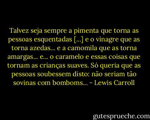 Talvez seja sempre a pimenta que torna as pessoas esquentadas [...] e o vinagre que as torna azedas... e a camomila que as torna amargas... e... o caramelo e essas coisas que tornam as crianças suaves. Só queria que as pessoas soubessem disto: não seriam tão sovinas com bomboms... - Lewis Carroll
