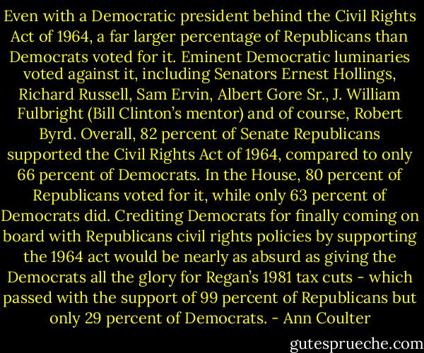 Even with a Democratic president behind the Civil Rights Act of 1964, a far larger percentage of Republicans than Democrats voted for it. Eminent Democratic luminaries voted against it, including Senators Ernest Hollings, Richard Russell, Sam Ervin, Albert Gore Sr., J. William Fulbright (Bill Clinton’s mentor) and of course, Robert Byrd. Overall, 82 percent of Senate Republicans supported the Civil Rights Act of 1964, compared to only 66 percent of Democrats. In the House, 80 percent of Republicans voted for it, while only 63 percent of Democrats did.<br />Crediting Democrats for finally coming on board with Republicans civil rights policies by supporting the 1964 act would be nearly as absurd as giving the Democrats all the glory for Regan’s 1981 tax cuts - which passed with the support of 99 percent of Republicans but only 29 percent of Democrats. - Ann Coulter
