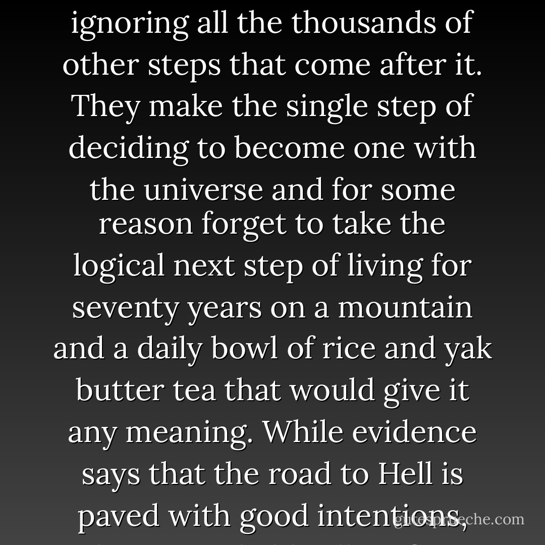 The path to wisdom does, in fact, begin with a single step. Where people go wrong is in ignoring all the thousands of other steps that come after it. They make the single step of deciding to become one with the universe and for some reason forget to take the logical next step of living for seventy years on a mountain and a daily bowl of rice and yak butter tea that would give it any meaning. While evidence says that the road to Hell is paved with good intentions, they're probably all on first steps. - Terry Pratchett