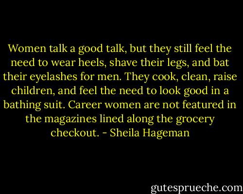 Women talk a good talk, but they still feel the need to wear heels, shave their legs, and bat their eyelashes for men. They cook, clean, raise children, and feel the need to look good in a bathing suit. Career women are not featured in the magazines lined along the grocery checkout. - Sheila Hageman