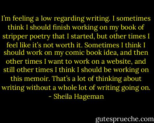 I’m feeling a low regarding writing. I sometimes think I should finish working on my book of stripper poetry that I started, but other times I feel like it’s not worth it. Sometimes I think I should work on my comic book idea, and then other times I want to work on a website, and still other times I think I should be working on this memoir. That’s a lot of thinking about writing without a whole lot of writing going on. - Sheila Hageman