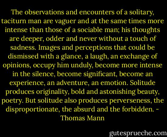 The observations and encounters of a solitary, taciturn man are vaguer and at the same times more intense than those of a sociable man; his thoughts are deeper, odder and never without a touch of sadness. Images and perceptions that could be dismissed with a glance, a laugh, an exchange of opinions, occupy him unduly, become more intense in the silence, become significant, become an experience, an adventure, an emotion. Solitude produces originality, bold and astonishing beauty, poetry. But solitude also produces perverseness, the disproportionate, the absurd and the forbidden. - Thomas Mann