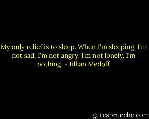 My only relief is to sleep. When I'm sleeping, I'm not sad, I'm not angry, I'm not lonely, I'm nothing. - Jillian Medoff