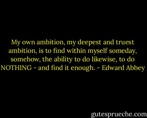My own ambition, my deepest and truest ambition, is to find within myself someday, somehow, the ability to do likewise, to do NOTHING - and find it enough. - Edward Abbey