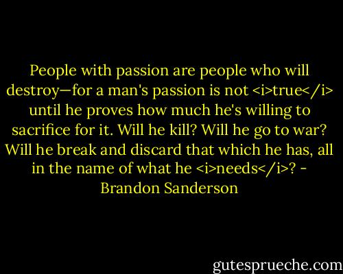 People with passion are people who will destroy—for a man's passion is not <i>true</i> until he proves how much he's willing to sacrifice for it. Will he kill? Will he go to war? Will he break and discard that which he has, all in the name of what he <i>needs</i>? - Brandon Sanderson