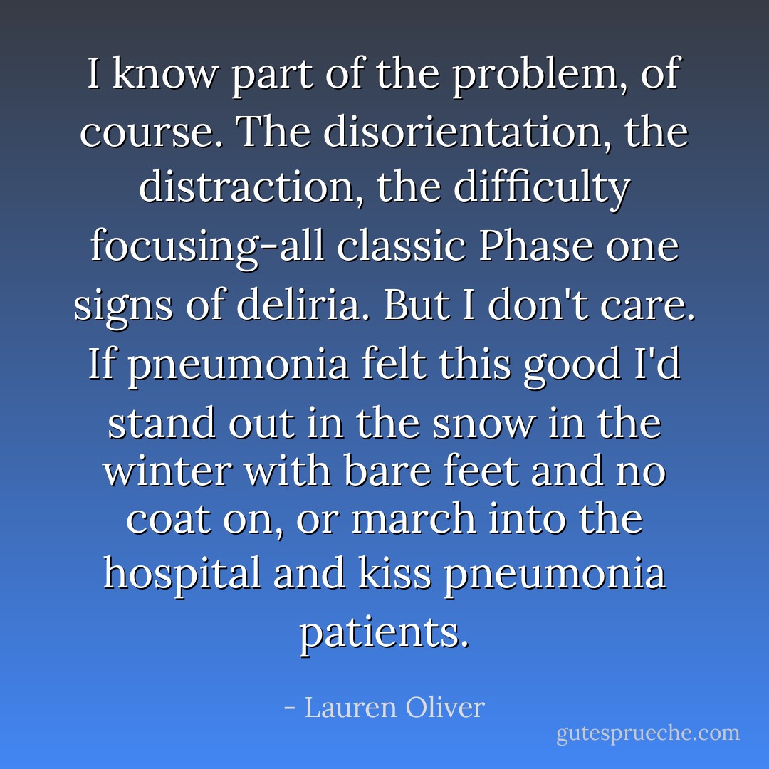I know part of the problem, of course. The disorientation, the distraction, the difficulty focusing-all classic Phase one signs of deliria. But I don't care. If pneumonia felt this good I'd stand out in the snow in the winter with bare feet and no coat on, or march into the hospital and kiss pneumonia patients. - Lauren Oliver