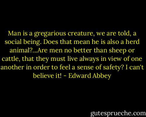 Man is a gregarious creature, we are told, a social being. Does that mean he is also a herd animal?...Are men no better than sheep or cattle, that they must live always in view of one another in order to feel a sense of safety? I can't believe it! - Edward Abbey