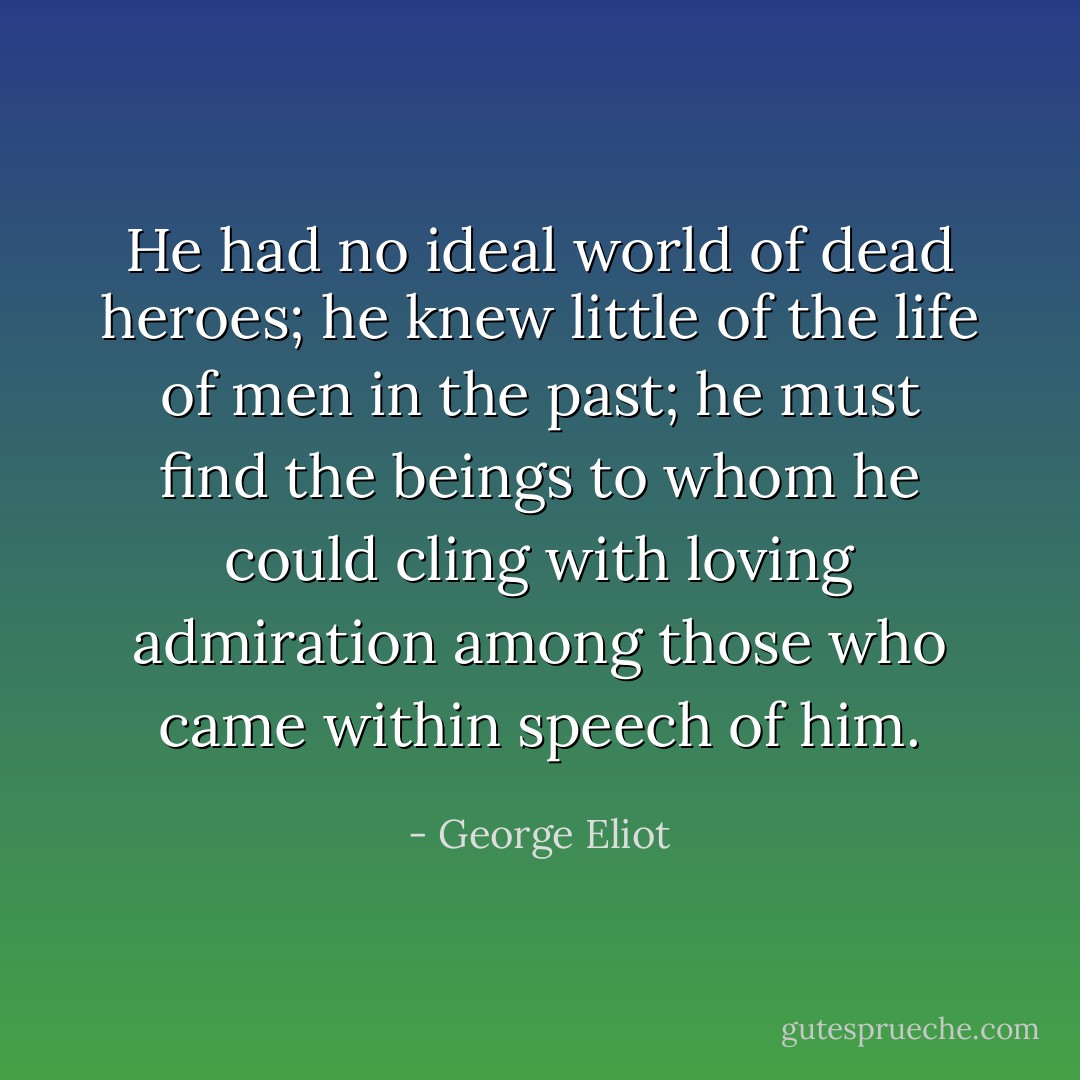He had no ideal world of dead heroes; he knew little of the life of men in the past; he must find the beings to whom he could cling with loving admiration among those who came within speech of him. - George Eliot