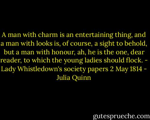 A man with charm is an entertaining thing, and a man with looks is, of course, a sight to behold, but a man with honour, ah, he is the one, dear reader, to which the young ladies should flock. - Lady Whistledown's society papers 2 May 1814 - Julia Quinn