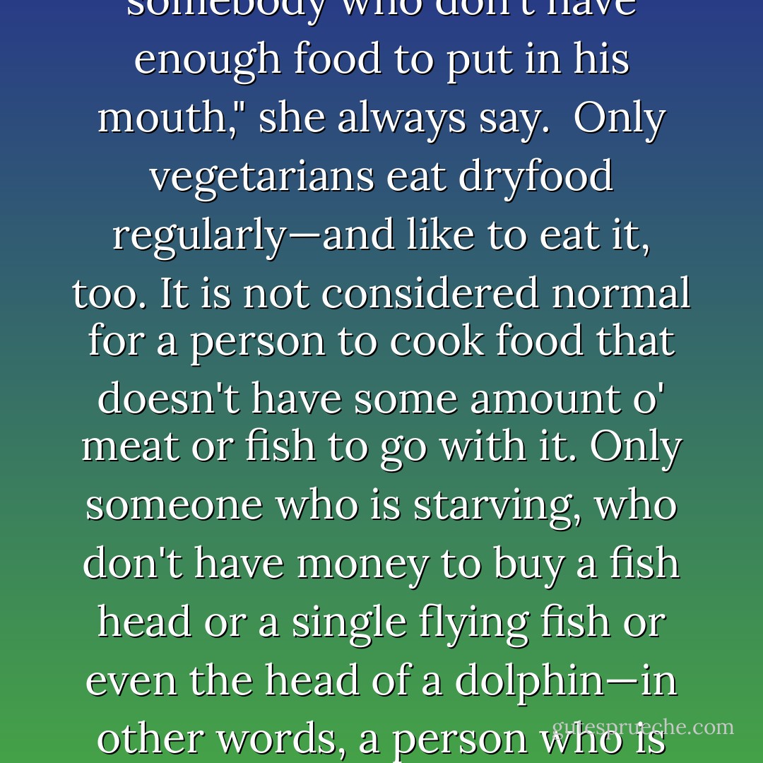 In my mother's book, a vegetarian is somebody who is not concern with his or her diet and health. "Someone who prefer bush and grass, as if they is sheeps and cows, is somebody who don't have enough food to put in his mouth," she always say.<br /><br />Only vegetarians eat dryfood regularly—and like to eat it, too. It is not considered normal for a person to cook food that doesn't have some amount o' meat or fish to go with it. Only someone who is starving, who don't have money to buy a fish head or a single flying fish or even the head of a dolphin—in other words, a person who is "catching his arse"—has to eat dryfood. A person at this stage is a person one remove from having to cook bakes for breakfast, lunch and dinner. - Austin Clarke