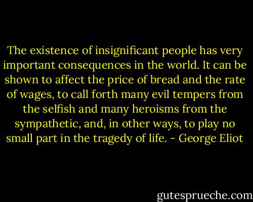 The existence of insignificant people has very important consequences in the world. It can be shown to affect the price of bread and the rate of wages, to call forth many evil tempers from the selfish and many heroisms from the sympathetic, and, in other ways, to play no small part in the tragedy of life. - George Eliot