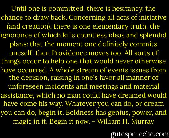 Until one is committed, there is hesitancy, the chance to draw back. Concerning all acts of initiative (and creation), there is one elementary truth, the ignorance of which kills countless ideas and splendid plans: that the moment one definitely commits oneself, then Providence moves too. All sorts of things occur to help one that would never otherwise have occurred. A whole stream of events issues from the decision, raising in one's favor all manner of unforeseen incidents and meetings and material assistance, which no man could have dreamed would have come his way. Whatever you can do, or dream you can do, begin it. Boldness has genius, power, and magic in it. Begin it now. - William H. Murray