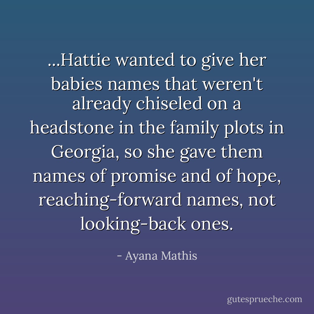 ...Hattie wanted to give her babies names that weren't already chiseled on a headstone in the family plots in Georgia, so she gave them names of promise and of hope, reaching-forward names, not looking-back ones. - Ayana Mathis