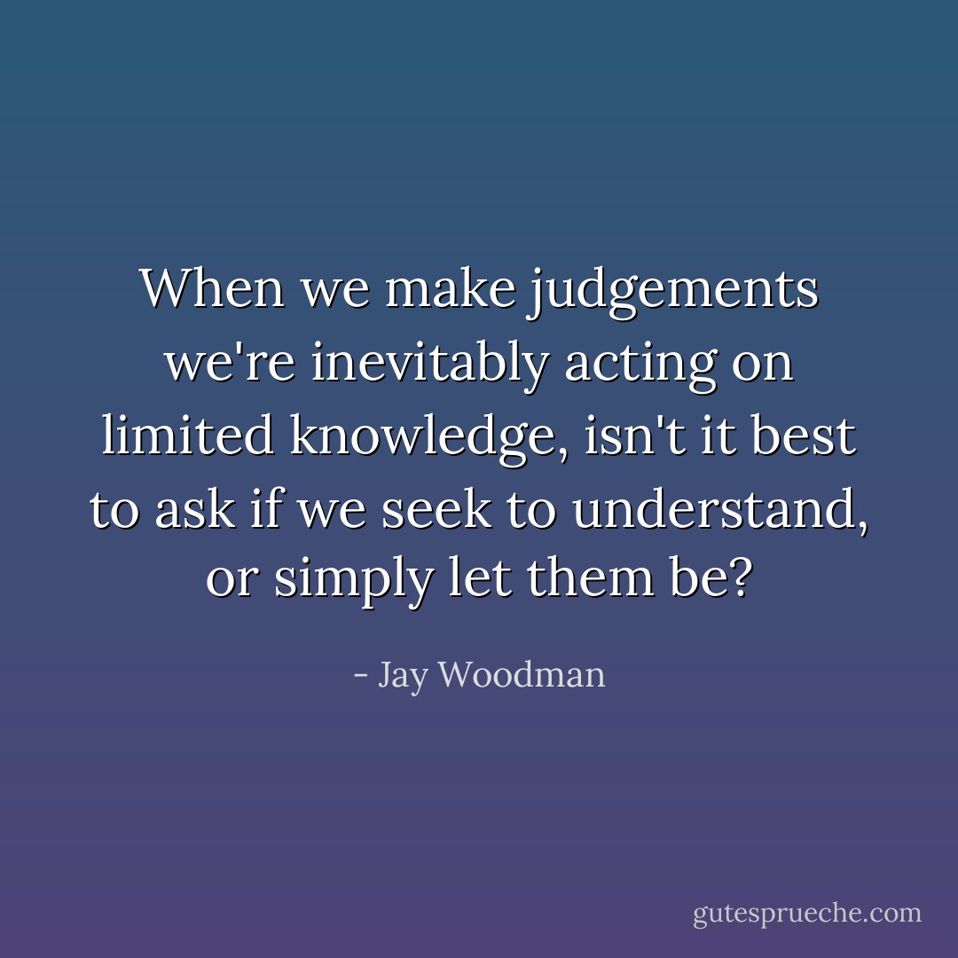 When we make judgements we're inevitably acting on limited knowledge, isn't it best to ask if we seek to understand, or simply let them be? - Jay Woodman