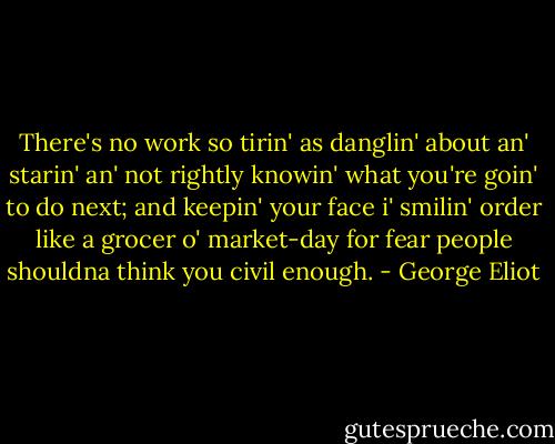 There's no work so tirin' as danglin' about an' starin' an' not rightly knowin' what you're goin' to do next; and keepin' your face i' smilin' order like a grocer o' market-day for fear people shouldna think you civil enough. - George Eliot