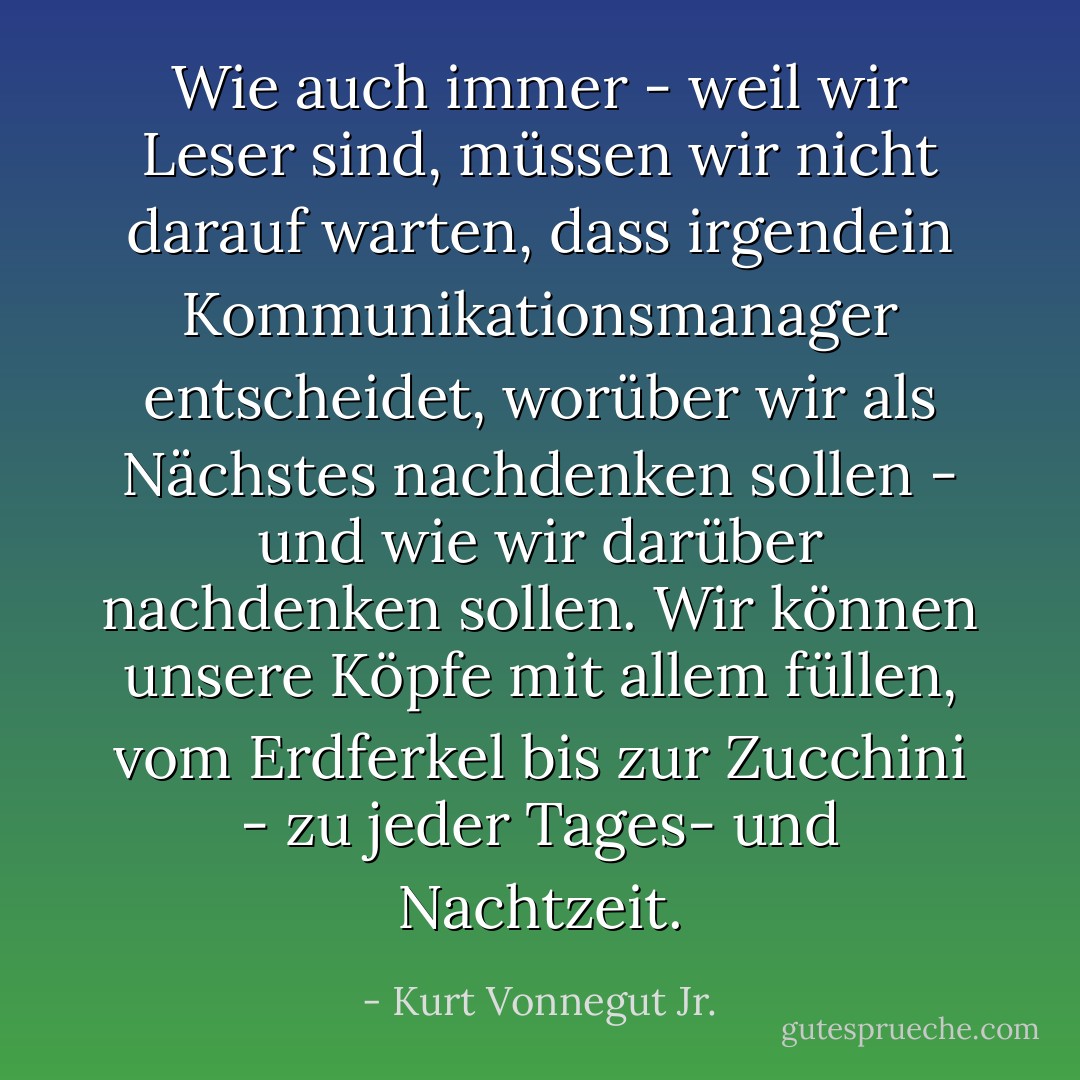 Wie auch immer - weil wir Leser sind, müssen wir nicht darauf warten, dass irgendein Kommunikationsmanager entscheidet, worüber wir als Nächstes nachdenken sollen - und wie wir darüber nachdenken sollen. Wir können unsere Köpfe mit allem füllen, vom Erdferkel bis zur Zucchini - zu jeder Tages- und Nachtzeit. - Kurt Vonnegut Jr.<