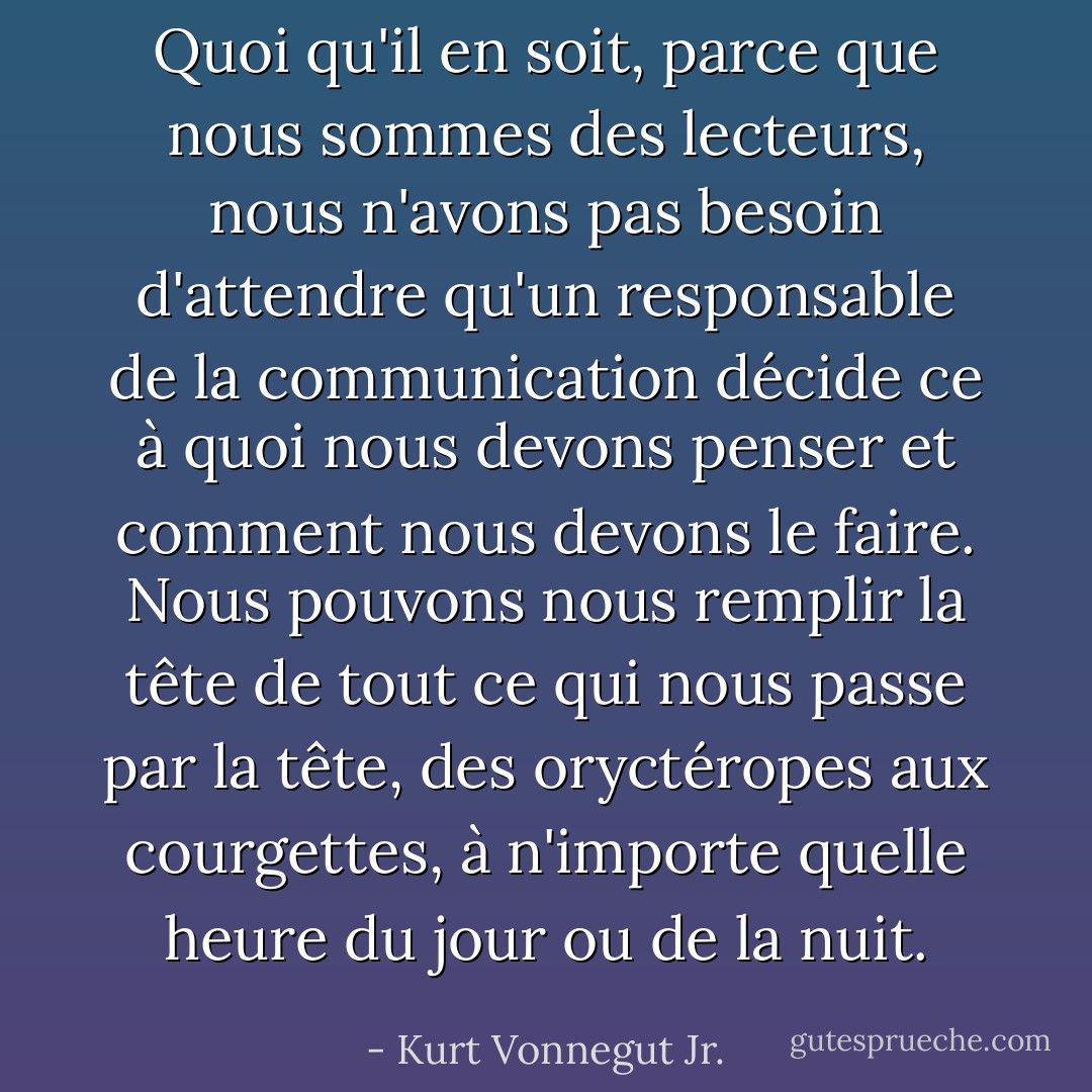 Quoi qu'il en soit, parce que nous sommes des lecteurs, nous n'avons pas besoin d'attendre qu'un responsable de la communication décide ce à quoi nous devons penser et comment nous devons le faire. Nous pouvons nous remplir la tête de tout ce qui nous passe par la tête, des oryctéropes aux courgettes, à n'importe quelle heure du jour ou de la nuit. - Kurt Vonnegut Jr.