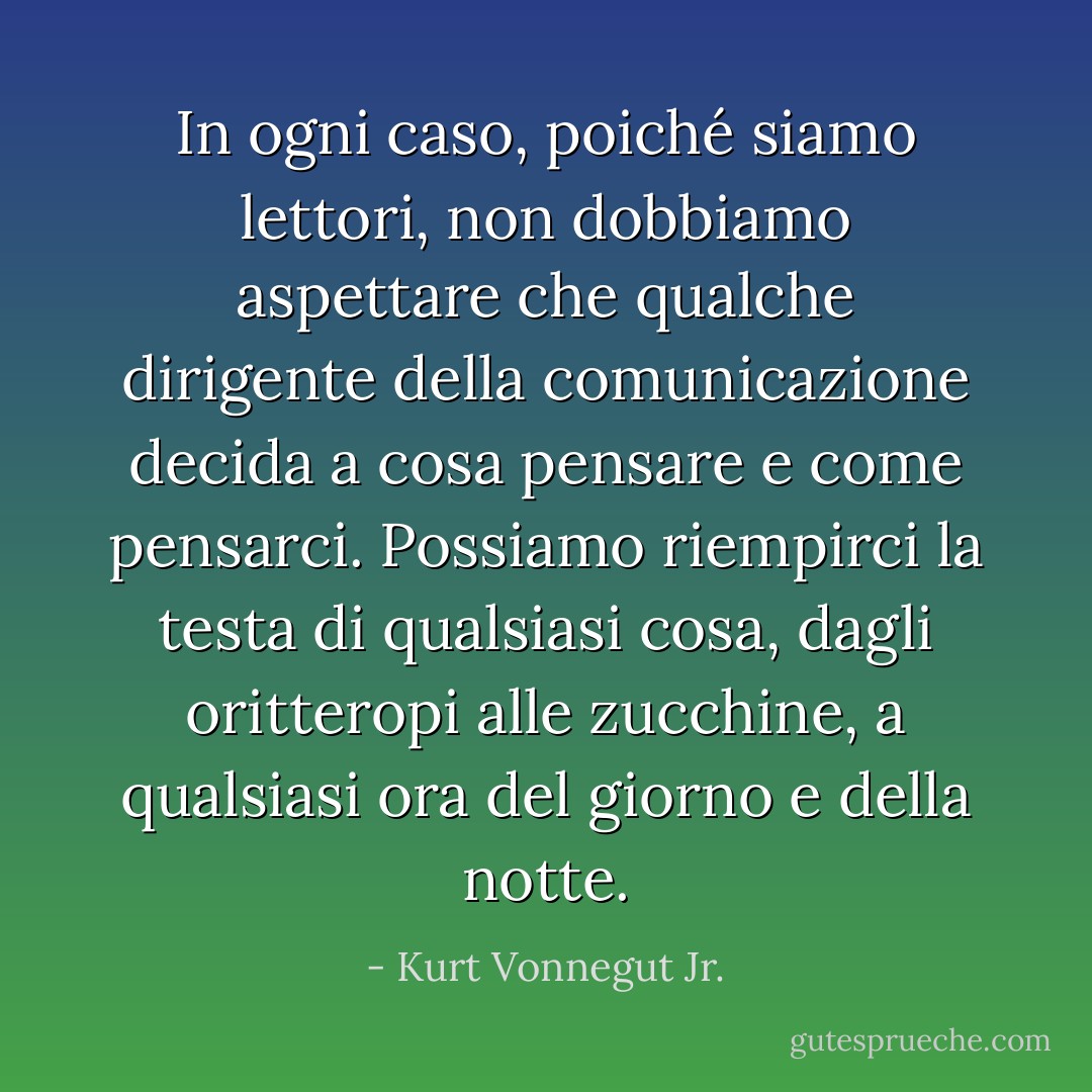 In ogni caso, poiché siamo lettori, non dobbiamo aspettare che qualche dirigente della comunicazione decida a cosa pensare e come pensarci. Possiamo riempirci la testa di qualsiasi cosa, dagli oritteropi alle zucchine, a qualsiasi ora del giorno e della notte. - Kurt Vonnegut Jr.