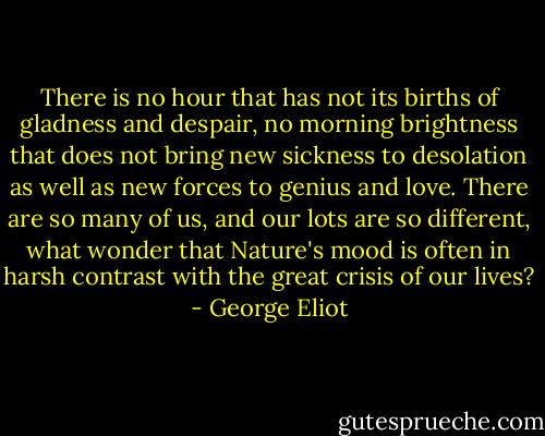 There is no hour that has not its births of gladness and despair, no morning brightness that does not bring new sickness to desolation as well as new forces to genius and love. There are so many of us, and our lots are so different, what wonder that Nature's mood is often in harsh contrast with the great crisis of our lives? - George Eliot