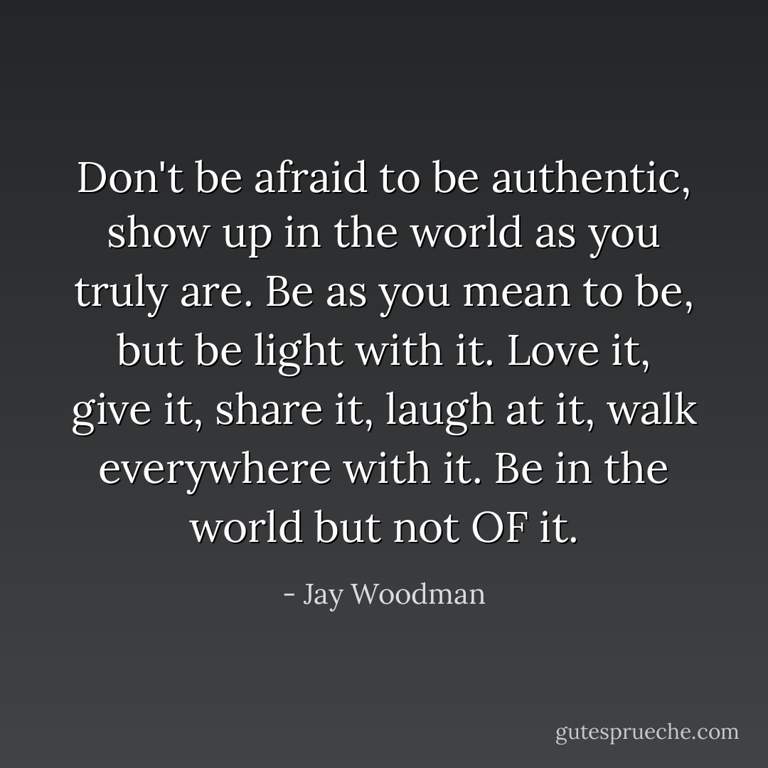 Don't be afraid to be authentic, show up in the world as you truly are.<br />Be as you mean to be, but be light with it. Love it, give it, share it, laugh at it, walk everywhere with it.<br />Be in the world but not OF it. - Jay Woodman