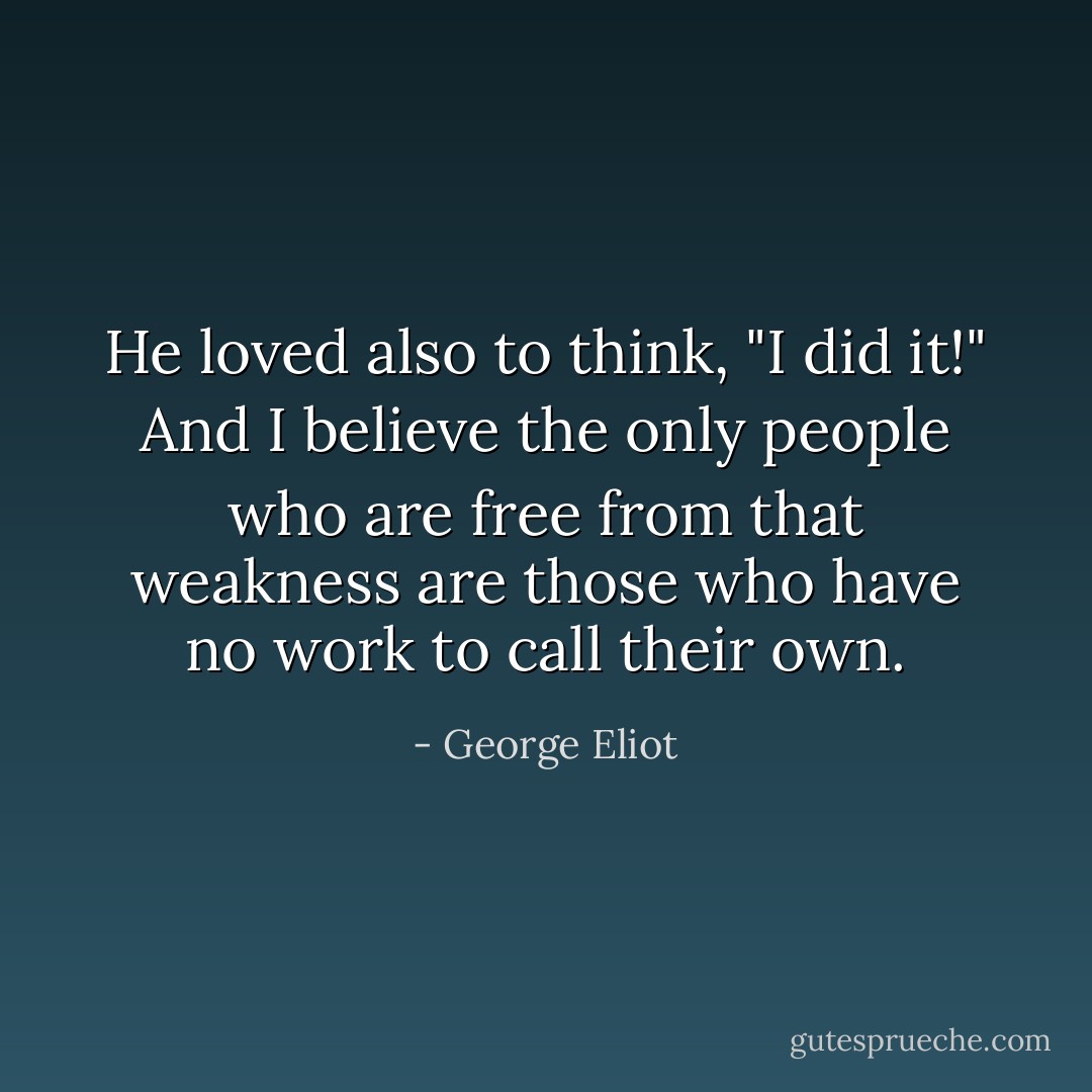 He loved also to think, "I did it!" And I believe the only people who are free from that weakness are those who have no work to call their own. - George Eliot