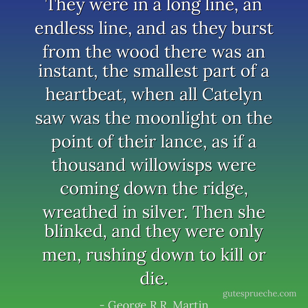 They were in a long line, an endless line, and as they burst from the wood there was an instant, the smallest part of a heartbeat, when all Catelyn saw was the moonlight on the point of their lance, as if a thousand willowisps were coming down the ridge, wreathed in silver. Then she blinked, and they were only men, rushing down to kill or die. - George R.R. Martin